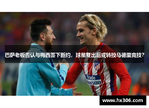 巴萨老板否认与梅西签下新约，球星复出后或转投马德里竞技？