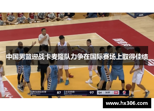 中国男篮迎战卡麦隆队力争在国际赛场上取得佳绩